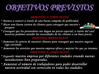 OBJETIVOS A CORTO PLAZO * Darnos a conocer a través de una buena campaña de publicidad. * Hacer una buena cartera de clientes para conseguir que nuestro negocio prospere * Conseguir que los proveedores nos hagan un precio especial, a través del cual nosotras podamos atender las necesidades de los clientes a un buen precio. OBJETIVOS MEDIO PLAZO *  Aumentar la cartera de nuestros clientes para conseguir que nuestro negocio siga creciendo. * Aumentar los servicios que nuestra empresa ofrece y mejorar los que ya tenemos. OBJETIVOS A LARGO PLAZO * Expandir  nuestra empresa por diferentes ciudades creando nuevas instalaciones bien preparadas. *  Aumentar el número de trabajadores para poder desarrollar nuestra actividad con corrección en todas las ciudades. OBJETIVOS PREVISTOS 