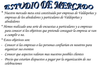 *   Nuestro mercado meta está constituido por empresas de Valdepeñas y empresas de los alrededores y particulares de Valdepeñas y alrededores * Hemos realizado una serie de encuestas a particulares y a empresas para conocer si los objetivos que pretende conseguir la empresa se van a cumplir o no. * Estos objetivos son: Conocer si las empresas o las personas confiarían en nosotros para organizar sus eventos Conocer que aspectos valoran mas nuestros posibles clientes Precio que estarían dispuestos a pagar por la organización de sus celebraciones ESTUDIO DE MERCADO 