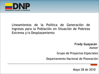 Mayo 28 de 2010 Fredy Guayacán  Asesor Grupo de Proyectos Especiales Departamento Nacional de Planeación Lineamientos de la Política de Generación de Ingresos para la Población en Situación de Pobreza Extrema y/o Desplazamiento 