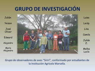 GRUPO DE INVESTIGACIÓN Grupo de observadores de aves “Sirirí”, conformado por estudiantes de la Institución Agrícola Marsella. Julián  Yeison José Oliver Edward Alejandro María Alejandra Luisa Leidy Lina Camila Julián Z. Melba Lucía 