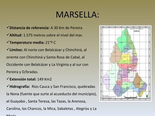 MARSELLA: Distancia de referencia : A 30 Km de Pereira Altitud : 1.575 metros sobre el nivel del mar.  Temperatura media:  21°º C Límites:  Al norte con Belalcázar y Chinchiná, al oriente con Chinchiná y Santa Rosa de Cabal, al Occidente con Belalcázar y La Virginia y al sur con Pereira y D/bradas. Extensión total:  149 Km2 Hidrografía:  Ríos Cauca y San Francisco, quebradas la Nona (fuente que surte al acueducto del municipio),  el Guayabo , Santa Teresa, las Tazas, la Arenosa, Carolina, los Chancos, la Mica, Sabaletas , Alegrías y La María.  