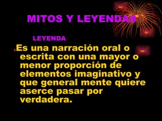 MITOS Y LEYENDAS   LEYENDA . Es una narración oral o escrita con una mayor o menor proporción de elementos imaginativo y que general mente quiere aserce pasar por verdadera. 