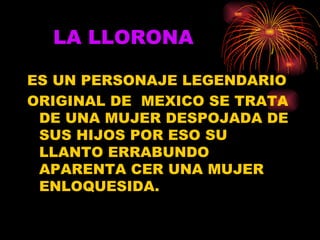 LA LLORONA ES UN PERSONAJE LEGENDARIO ORIGINAL DE  MEXICO SE TRATA DE UNA MUJER DESPOJADA DE SUS HIJOS POR ESO SU LLANTO ERRABUNDO APARENTA CER UNA MUJER ENLOQUESIDA. 