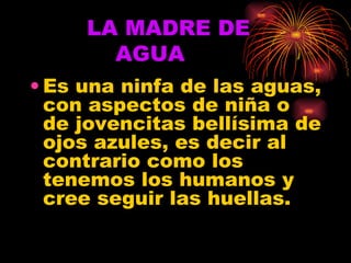 LA MADRE DE    AGUA Es una ninfa de las aguas, con aspectos de niña o de jovencitas bellísima de ojos azules, es decir al contrario como los tenemos los humanos y cree seguir las huellas. 