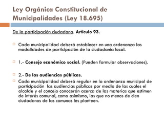 Ley Orgánica Constitucional de Municipalidades (Ley 18.695) De la participación ciudadana .  Artículo 93. Cada municipalidad deberá establecer en una ordenanza las modalidades de participación de la ciudadanía local. 1.-  Consejo económico social.  (Pueden formular observaciones). 2.-  De las audiencias públicas. Cada municipalidad deberá regular en la ordenanza municipal de participación  las audiencias públicas por medio de las cuales el alcalde y el concejo conocerán acerca de las materias que estimen de interés comunal, como asimismo, las que no menos de cien ciudadanos de las comunas les planteen. 