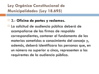 Ley Orgánica Constitucional de Municipalidades (Ley 18.695) 3.-  Oficina de partes y reclamos. La solicitud de audiencia pública deberá de acompañarse de las firmas de respaldo correspondientes, contener el fundamento de las materias sometidas a conocimiento del concejo y, además, deberá identificara las personas que, en un número no superior a cinco, representen a los requirentes de la audiencia pública. 