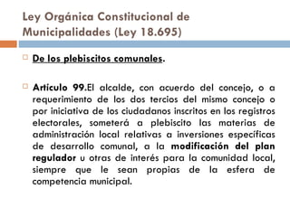 Ley Orgánica Constitucional de Municipalidades (Ley 18.695) De los plebiscitos comunales .   Artículo 99. El alcalde, con acuerdo del concejo, o a requerimiento de los dos tercios del mismo concejo o por iniciativa de los ciudadanos inscritos en los registros electorales, someterá a plebiscito las materias de administración local relativas a inversiones específicas de desarrollo comunal, a la  modificación del plan regulador  u otras de interés para la comunidad local, siempre que le sean propias de la esfera de competencia municipal. 