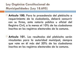 Ley Orgánica Constitucional de Municipalidades (Ley 18.695) Artículo 100.  Para la procedencia del plebiscito a requerimiento de la ciudadanía, deberá concurrir con su firma, ante notario público u oficial del Registro Civil, a lo menos el 10% de los ciudadanos inscritos en los registros electorales de la comuna. Artículo 101.  Los resultados del plebiscito serán vinculantes para la autoridad municipal, siempre que vote en él más del 50% de los ciudadanos inscritos en los registros electorales de la comuna. 