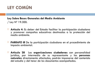 LEY COMÚN Ley Sobre Bases Generales del Medio Ambiente / Ley Nº 19.300. Artículo 4 : Es deber del Estado facilitar la participación ciudadana y promover campañas educativas destinadas a la protección del medio ambiente. PARRAFO III  De la participación ciudadana en el procedimiento de impacto ambiental. Artículo 28  Las  organizaciones ciudadanas  con personalidad jurídica, por intermedio de su representante y las  personas naturales  directamente afectadas, podrán imponerse del contenido del estudio y del tenor de los documentos acompañados. 