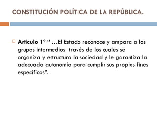CONSTITUCIÓN POLÍTICA DE LA REPÚBLICA. Artículo 1º “ … El Estado reconoce y ampara a los grupos intermedios  través de los cuales se organiza y estructura la sociedad y le garantiza la adecuada autonomía para cumplir sus propios fines específicos”. 