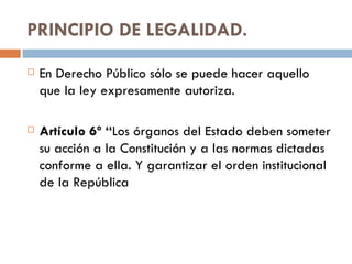 PRINCIPIO DE LEGALIDAD. En Derecho Público sólo se puede hacer aquello que la ley expresamente autoriza. Artículo 6º “ Los órganos del Estado deben someter su acción a la Constitución y a las normas dictadas conforme a ella. Y garantizar el orden institucional de la República 