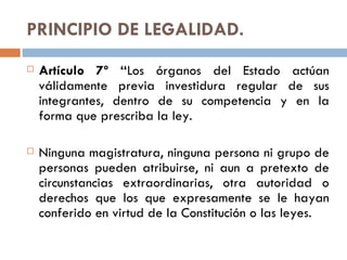 PRINCIPIO DE LEGALIDAD. Artículo 7º “ Los órganos del Estado actúan válidamente previa investidura regular de sus integrantes, dentro de su competencia y en la forma que prescriba la ley. Ninguna magistratura, ninguna persona ni grupo de personas pueden atribuirse, ni aun a pretexto de circunstancias extraordinarias, otra autoridad o derechos que los que expresamente se le hayan conferido en virtud de la Constitución o las leyes. 