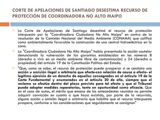 CORTE DE APELACIONES DE SANTIAGO DESESTIMA RECURSO DE PROTECCIÓN DE COORDINADORA NO ALTO MAIPO La Corte de Apelaciones de Santiago desestimó el recurso de protección interpuesto por la "Coordinadora Ciudadana No Alto Maipo" en contra de la resolución de la Comisión Nacional del Medio Ambiente (CONAMA) que calificó como ambientalmente favorable la construcción de una central hidroeléctrica en la zona. La "Coordinadora Ciudadana No Alto Maipo" había presentado la acción cautelar denunciando la vulneración de las garantías establecidas en los números 8 (derecho a vivir en un medio ambiente libre de contaminación) y 24 (derecho a propiedad) del artículo 19 de la Constitución Política del Estado. "Que, como se sabe, el recurso de protección puede prosperar si se constata una  acción u omisión ilegal o arbitraria que afecte-con relación de causa a efecto- el legítimo ejercicio de un derecho de aquellos consagrados en el artículo 19 de la Carta Fundamental y enumerados en el artículo 20 de ella, siempre que el reclamo se efectúe dentro del plazo previsto para tal efecto y que el Tribunal pueda adoptar medidas reparatorias, tanto en oportunidad como eficacia . Que en el caso de autos, el mérito que emana de los antecedentes reunidos no permite adquirir convicción en cuanto a que haya existido, por parte de la recurrida, alguna acción u omisión ilegal o arbitraria que habilite que el recurso interpuesto prospere, conforme a las consideraciones que seguidamente se consignan" 