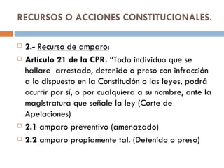 RECURSOS O ACCIONES CONSTITUCIONALES. 2.-  Recurso de amparo :  Artículo 21 de la CPR.  “Todo individuo que se hallare  arrestado, detenido o preso con infracción a lo dispuesto en la Constitución o las leyes, podrá ocurrir por sí, o por cualquiera a su nombre, ante la magistratura que señale la ley (Corte de Apelaciones) 2.1  amparo preventivo (amenazado) 2.2  amparo propiamente tal. (Detenido o preso) 