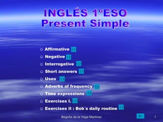 INGLÉS 1ºESO Present Simple ☺  Affirmative ☺  Negative ☺  Interrogative ☺  Short answers ☺  Uses ☺  Adverbs of frequency  ☺  Time expressions ☺  Exercises I. ☺  Exercises II : Bob´s daily routine 