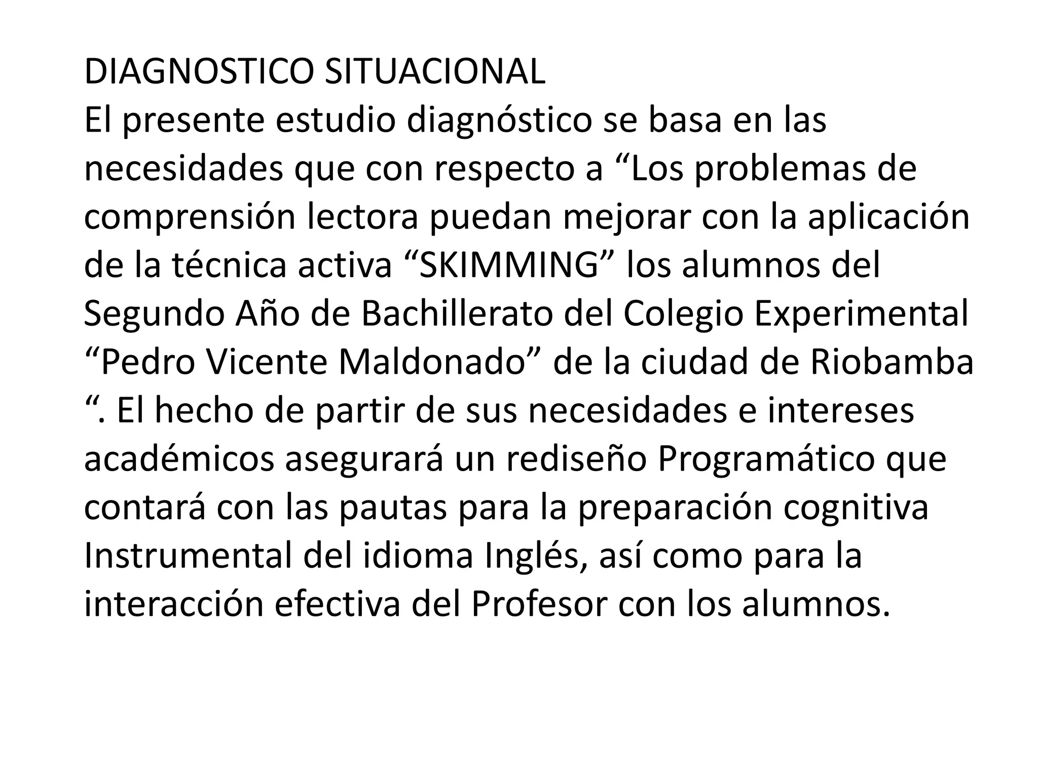 DIAGNOSTICO SITUACIONALEl presente estudio diagnóstico se basa en las necesidades que con respecto a “Los problemas de comprensión lectora puedan mejorar con la aplicación de la técnica activa “SKIMMING” los alumnos del Segundo Año de Bachillerato del Colegio Experimental “Pedro Vicente Maldonado” de la ciudad de Riobamba “. El hecho de partir de sus necesidades e intereses académicos asegurará un rediseño Programático que contará con las pautas para la preparación cognitiva Instrumental del idioma Inglés, así como para la interacción efectiva del Profesor con los alumnos.