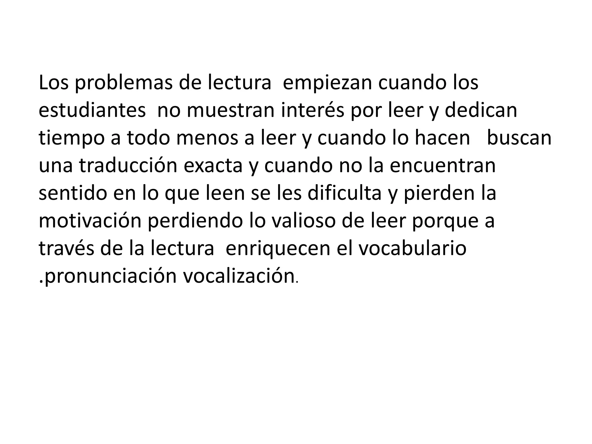 Los problemas de lectura empiezan cuando los estudiantes no muestran interés por leer y dedican tiempo a todo menos a leer y cuando lo hacen buscan una traducción exacta y cuando no la encuentran sentido en lo que leen se les dificulta y pierden la motivación perdiendo lo valioso de leer porque a través de la lectura enriquecen el vocabulario .pronunciación vocalización.