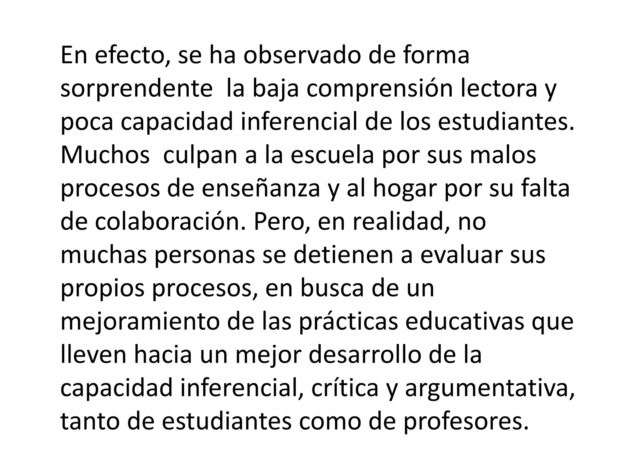 En efecto, se ha observado de forma sorprendente la baja comprensión lectora y poca capacidad inferencial de los estudiantes. Muchos culpan a la escuela por sus malos procesos de enseñanza y al hogar por su falta de colaboración. Pero, en realidad, no muchas personas se detienen a evaluar sus propios procesos, en busca de un mejoramiento de las prácticas educativas que lleven hacia un mejor desarrollo de la capacidad inferencial, crítica y argumentativa, tanto de estudiantes como de profesores.