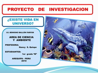 PROYECTO DE INVESTIGACION
¿EXISTE VIDA EN
UNIVERSO?
I.E. BENIGNO BALLÓN FARFÁN
AREA DE CIENCIA
Y AMBIENTE
PROFESORA:
Nancy S. Quispe
ESTUDIANTES:
1er grado “B”
AREQUIPA - PERU
2010
 