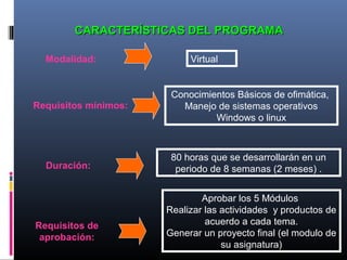 CARACTERÍSTICAS DEL PROGRAMACARACTERÍSTICAS DEL PROGRAMA
Modalidad: Virtual
Requisitos mínimos:
Duración:
Requisitos de
aprobación:
Conocimientos Básicos de ofimática,
Manejo de sistemas operativos
Windows o linux
80 horas que se desarrollarán en un
periodo de 8 semanas (2 meses) .
Aprobar los 5 Módulos
Realizar las actividades y productos de
acuerdo a cada tema.
Generar un proyecto final (el modulo de
su asignatura)
 