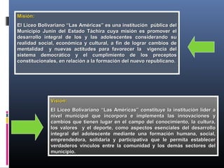 Misión:Misión:
El Liceo Bolivariano “Las Américas” es una institución pública delEl Liceo Bolivariano “Las Américas” es una institución pública del
Municipio Junín del Estado Táchira cuya misión es promover elMunicipio Junín del Estado Táchira cuya misión es promover el
desarrollo integral de los y las adolescentes considerando sudesarrollo integral de los y las adolescentes considerando su
realidad social, económica y cultural, a fin de lograr cambios derealidad social, económica y cultural, a fin de lograr cambios de
mentalidad y nuevas actitudes para favorecer la vigencia delmentalidad y nuevas actitudes para favorecer la vigencia del
sistema democrático y el cumplimiento de los preceptossistema democrático y el cumplimiento de los preceptos
constitucionales, en relación a la formación del nuevo republicano.constitucionales, en relación a la formación del nuevo republicano.
Visión:Visión:
El Liceo Bolivariano “Las Américas” constituye la institución líder aEl Liceo Bolivariano “Las Américas” constituye la institución líder a
nivel municipal que incorpora e implementa las innovaciones ynivel municipal que incorpora e implementa las innovaciones y
cambios que tienen lugar en el campo del conocimiento, la cultura,cambios que tienen lugar en el campo del conocimiento, la cultura,
los valores y el deporte, como aspectos esenciales del desarrollolos valores y el deporte, como aspectos esenciales del desarrollo
integral del adolescente mediante una formación humana, social,integral del adolescente mediante una formación humana, social,
emprendedora, solidaria y participativa que le permita estableceremprendedora, solidaria y participativa que le permita establecer
verdaderos vínculos entre la comunidad y los demás sectores delverdaderos vínculos entre la comunidad y los demás sectores del
municipio.municipio.
 