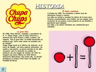 HISTORIAHISTORIA
El dulce comienzo
A finales de 1950, los caramelos y dulces eran de
diferentes formas y colores.
Los niños se metían y sacaban los dulces de la boca para
mirarlos ocasionalmente, para hablar con sus amigos, para
ocultarlos de sus padres o para ponerlos en sus bolsillos y
guardarlos para después.
Los niños y los dulces formaban una combinación poco
saludable.
La gran idea
En 1958, Enric Bernat, fundador y presidente de
S. A. Chupa Chups, creó un dulce atractivo y
universal que haría felices a niños y padres. De
repente, tuvo la gran idea: el mundo necesitaba un
producto que "sería como comer un caramelo con
un tenedor".
Chupa Chups nació en la fábrica de Asturias, en el
norte de España, con siete sabores diferentes. Se
vendía a una peseta, un precio elevado en los años
cincuenta, pero la intención era vender un
producto con una imagen de calidad. En 1967 se
inauguró una nueva fábrica en Sant Esteve
Sesrovires (Barcelona). Ese mismo año, se decidió
establecer la primera filial fuera de España, en
Perpiñán (Francia).
 