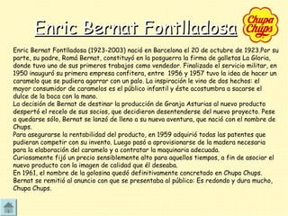 Enric Bernat FontlladosaEnric Bernat Fontlladosa
Enric Bernat Fontlladosa (1923-2003) nació en Barcelona el 20 de octubre de 1923.Por su
parte, su padre, Romá Bernat, constituyó en la posguerra la firma de galletas La Gloria,
donde tuvo uno de sus primeros trabajos como vendedor. Finalizado el servicio militar, en
1950 inauguró su primera empresa confitera, entre 1956 y 1957 tuvo la idea de hacer un
caramelo que se pudiera agarrar con un palo. La inspiración le vino de dos hechos: el
mayor consumidor de caramelos es el público infantil y éste acostumbra a sacarse el
dulce de la boca con la mano.
La decisión de Bernat de destinar la producción de Granja Asturias al nuevo producto
despertó el recelo de sus socios, que decidieron desentenderse del nuevo proyecto. Pese
a quedarse sólo, Bernat se lanzó de lleno a su nueva aventura, que nació con el nombre de
Chups.
Para asegurarse la rentabilidad del producto, en 1959 adquirió todas las patentes que
pudieran competir con su invento. Luego pasó a aprovisionarse de la madera necesaria
para la elaboración del caramelo y a contratar la maquinaria adecuada.
Curiosamente fijó un precio sensiblemente alto para aquellos tiempos, a fin de asociar el
nuevo producto con la imagen de calidad que él deseaba.
En 1961, el nombre de la golosina quedó definitivamente concretado en Chupa Chups.
Bernat se remitió al anuncio con que se presentaba al público: Es redondo y dura mucho,
Chupa Chups.
 