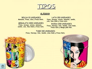 TIPOSTIPOS
BOLSA 10 UNIDADESBOLSA 10 UNIDADES
Manzana, Fresa, Cola y Fresa-Nata.
LATA 150 UNIDADESLATA 150 UNIDADES
fresa, naranja, cereza, manzana, sandía,
cola, lima-limón y fresa-nata.
MEGALATA 1000 UNIDADESMEGALATA 1000 UNIDADES
Fresa, naranja, cereza, manzana,
sandía, cola, lima-limón y fresa-nata.
RUEDA 200 UNIDADESRUEDA 200 UNIDADES
Fresa, Naranja, Cola, Sandía, Lima-limón,
Fresa-nata y Mango-piña-kiwi.
TUBO 100 UNIDADESTUBO 100 UNIDADES
Fresa, Naranja, Cola, Sandía, Lima-limón y Fresa-Nata.
CLÁSICOCLÁSICO
 