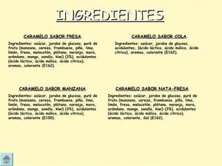 INGREDIENTESINGREDIENTES
CARAMELO SABOR FRESACARAMELO SABOR FRESA.
Ingredientes: azúcar, jarabe de glucosa, puré de
fruta (manzana, cereza, frambuesa, piña, lima,
limón, fresa, melocotón, plátano, naranja, mora,
arándano, mango, sandía, kiwi) (3%), acidulantes
(ácido láctico, ácido málico, ácido cítrico),
aromas, colorante (E162).
CARAMELO SABOR COLACARAMELO SABOR COLA.
Ingredientes: azúcar, jarabe de glucosa,
acidulantes, (ácido láctico, ácido málico, ácido
cítrico), aromas, colorante (E162).
CARAMELO SABOR MANZANACARAMELO SABOR MANZANA.
Ingredientes: azúcar, jarabe de glucosa, puré de
fruta (manzana, cereza, frambuesa, piña, lima,
limón, fresa, melocotón, plátano, naranja, mora,
arándano, mango, sandía, kiwi) (3%), acidulantes
(ácido láctico, ácido málico, ácido cítrico),
aromas, colorante (E100).
CARAMELO SABOR NATA-FRESACARAMELO SABOR NATA-FRESA.
Ingredientes: azúcar, jarabe de glucosa, puré de
fruta (manzana, cereza, frambuesa, piña, lima,
limón, fresa, melocotón, plátano, naranja, mora,
arándano, mango, sandía, kiwi) (3%), acidulantes
(ácido láctico, ácido málico, ácido cítrico),
aromas, colorante, Sal (E162).
 