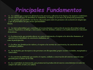  1.- La calidad, que asegure la eficiencia en los procesos y eficacia en los logros y las mejores condiciones
de una educación para la identidad, la ciudadanía, el trabajo; en un marco de formación permanente.
 2.- La equidad, que posibilite una buena educación para todos los peruanos sin exclusión de ningún tipo
y que dé prioridad a los que menos oportunidades
Tienen.
 3.- La interculturalidad, que contribuya al reconocimiento y valoración de nuestra diversidad cultural,
étnica y lingüística; al diálogo e intercambio entre las distintas culturas y al establecimiento de relaciones
Armoniosas.
 4.- La democracia, que permita educar en y para la tolerancia, el respeto a los derechos humanos, el
ejercicio de la identidad y la conciencia ciudadana, así
como la participación.
 5.- La ética, que fortalezca los valores, el respeto a las normas de convivencia y la conciencia moral,
individual y pública.
 6.- La inclusión, que incorpore a las personas con discapacidad, grupos sociales excluidos, marginados y
vulnerables.
 7.- La conciencia ambiental, que motive el respeto, cuidado y conservación del entorno natural como
garantía para el futuro de la vida.
 8.- La creatividad y la innovación, que promuevan la producción de nuevos conocimientos en todos los
campos del saber, el arte y la cultura.
 