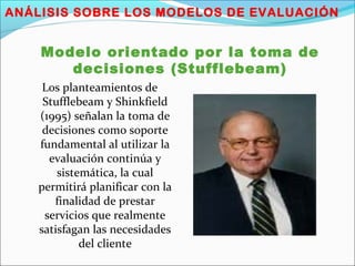 ANÁLISIS SOBRE LOS MODELOS DE EVALUACIÓN
Modelo orientado por la toma de
decisiones (Stufflebeam)
Los planteamientos de
Stufflebeam y Shinkfield
(1995) señalan la toma de
decisiones como soporte
fundamental al utilizar la
evaluación continúa y
sistemática, la cual
permitirá planificar con la
finalidad de prestar
servicios que realmente
satisfagan las necesidades
del cliente
 