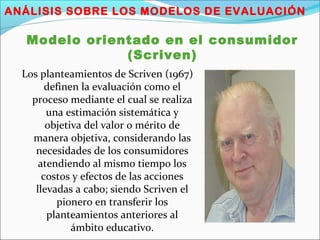 ANÁLISIS SOBRE LOS MODELOS DE EVALUACIÓN
Modelo orientado en el consumidor
(Scriven)
Los planteamientos de Scriven (1967)
definen la evaluación como el
proceso mediante el cual se realiza
una estimación sistemática y
objetiva del valor o mérito de
manera objetiva, considerando las
necesidades de los consumidores
atendiendo al mismo tiempo los
costos y efectos de las acciones
llevadas a cabo; siendo Scriven el
pionero en transferir los
planteamientos anteriores al
ámbito educativo.
 