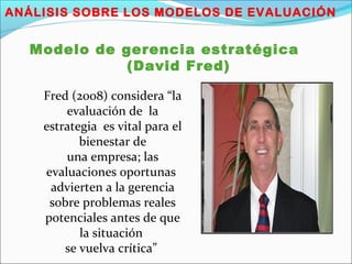 ANÁLISIS SOBRE LOS MODELOS DE EVALUACIÓN
Modelo de gerencia estratégica
(David Fred)
Fred (2008) considera “la
evaluación de la
estrategia es vital para el
bienestar de
una empresa; las
evaluaciones oportunas
advierten a la gerencia
sobre problemas reales
potenciales antes de que
la situación
se vuelva crítica”
 