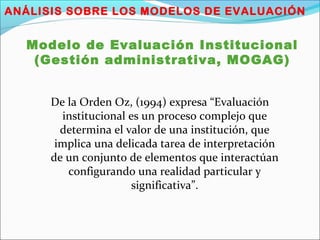 ANÁLISIS SOBRE LOS MODELOS DE EVALUACIÓN
Modelo de Evaluación Institucional
(Gestión administrativa, MOGAG)
De la Orden Oz, (1994) expresa “Evaluación
institucional es un proceso complejo que
determina el valor de una institución, que
implica una delicada tarea de interpretación
de un conjunto de elementos que interactúan
configurando una realidad particular y
significativa”.
 