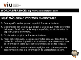 WORDREFERENCE:  http://www.wordreference.com/ ¿QUÉ MÁS COSAS PODEMOS ENCONTRAR? Conjugación verbal para el español, francés e italiano. Diccionarios con una lengua origen y una lengua meta diferentes del inglés. En el caso de la lengua española, los diccionarios de Espasa-Calpe y de Oxford. Diccionarios propios de francés e italiano. Foros sobre lenguas, los cuales permiten resolver todo tipo de dudas de carácter lingüístico y constituyen una interesante base de información sobre cuestiones gramaticales de las lenguas. Una versión en miniatura de esta página web que nos permite acceder fácilmente a la información de Wordreference.com. 