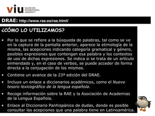 DRAE:  http://www.rae.es/rae.html/ ¿CÓMO LO UTILIZAMOS? Por lo que se refiere a la búsqueda de palabras, tal como se ve en la captura de la pantalla anterior, aparece la etimología de la misma, las acepciones indicando categoría gramatical y género, posibles expresiones que contengan esa palabra y los contextos de uso de dichas expresiones. Se indica si se trata de un artículo enmendado y, en el caso de verbos, se puede acceder de forma directa a la conjugación de los mismos. Contiene un avance de la 23ª edición del DRAE. Incluye un enlace a diccionarios académicos, como el  Nuevo tesoro lexicográfico de la lengua española . Recoge información sobre la RAE y la Asociación de Academias de la Lengua Española. Enlace al Diccionario Panhispánico de dudas, donde es posible consultar las acepciones que una palabra tiene en Latinoamérica. 
