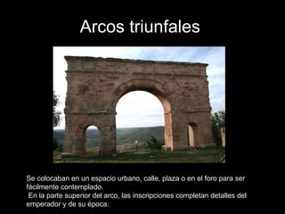 Arcos triunfales   Se colocaban en un espacio urbano, calle, plaza o en el foro para ser fácilmente contemplado.  En la parte superior del arco, las inscripciones completan detalles del emperador y de su época.  