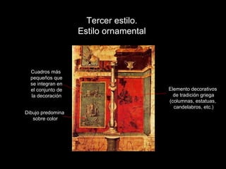 Tercer estilo. Estilo ornamental Cuadros más pequeños que se integran en el conjunto de la decoración Elemento decorativos de tradición griega (columnas, estatuas, candelabros, etc.) Dibujo predomina sobre color 