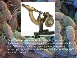 El microscopio es un instrumento que permite observar objetos que son demasiado pequeños para ser vistos a simple vista. El tipo más común y el primero que se inventó es el microscopio óptico. Gracias al microscopio Robert Hooke pudo descubrir  la célula.