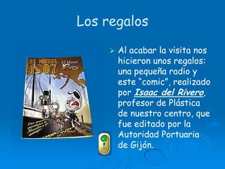 Los regalosAl acabar la visita nos hicieron unos regalos: una pequeña radio y este “comic”, realizado por Isaac del Rivero, profesor de Plástica de nuestro centro, que fue editado por la Autoridad Portuaria de Gijón.