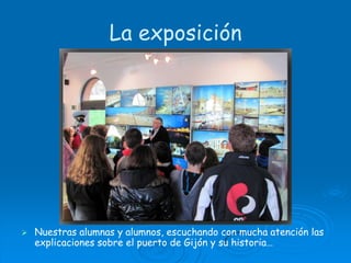 La exposiciónNuestras alumnas y alumnos, escuchando con mucha atención las explicaciones sobre el puerto de Gijón y su historia…