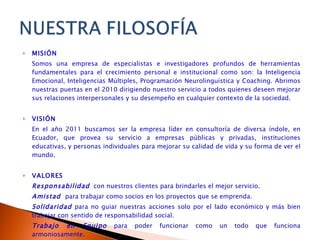 MISIÓN Somos una empresa de  especialistas e investigadores profundos de herramientas fundamentales para el crecimiento personal e institucional como son: la Inteligencia Emocional, Inteligencias Múltiples, Programación Neurolinguística y Coaching.  Abrimos nuestras puertas en el 2010 dirigiendo nuestro servicio a todos quienes deseen mejorar sus relaciones interpersonales y su desempeño en cualquier contexto de la sociedad.  VISIÓN En el año 2011 buscamos ser la empresa líder en consultoría de diversa índole, en Ecuador, que provea su servicio a empresas públicas y privadas, instituciones educativas, y personas individuales para mejorar su calidad de vida y su forma de ver el mundo. VALORES Responsabilidad   con nuestros clientes para brindarles el mejor servicio. Amistad  para trabajar como socios en los proyectos que se emprenda. Solidaridad   para no guiar nuestras acciones solo por el lado económico y más bien trabajar con sentido de responsabilidad social. Trabajo en Equipo   para poder funcionar como un todo que funciona armoniosamente. Respeto   para reconocer que cada persona tiene su mapa mental y que puede pensar de manera diferentes a nosotros. 