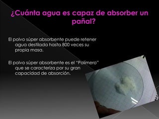 ¿Cuánta agua es capaz de absorber un pañal?El polvo súper absorbente puede retener agua destilada hasta 800 veces su propia masa. El polvo súper absorbente es el “Polímero” que se caracteriza por su gran capacidad de absorción.