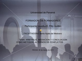 Universidad de Panamá  FORMADOR  DE FORMADORES Participante: Hirielka E. Pitty Guillén FACILITADORA: Berta Ayala de Medrano  TEMA: ARBITRAJE, MEDIACION Y CONCILIACION COMO METODOS  ALTERNOS DE CONFLICTOS FECHA: 30 de marzo de 2011 