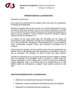 Nombre de la asignatura: Manejo de Emergencias.
Tutor: Tutor: Santiago F. Rodríguez V.
PRESENTACIÓN DE LA ASIGNATURA
Estimado (a) alumno (a)
Es un gusto el re encontrarme con ustedes, ahora como tutor de la asignatura
de Manejo de Emergencias.
Detectar los riesgos antes de que ocurran, es un factor determinante a la hora
de medir el éxito de la empresa. Hoy en día, muchas compañías no cuentan
con un manual de normas y procedimientos para el manejo de emergencias, en
caso de que se presenten. Todo lo contrario, asumen la cómoda e ingenua
postura de "esto no me pasará a mí".
La mayoría de las veces estas fallas son difundidas por los medios de
comunicación social, denigrando la imagen de la organización y convirtiéndola
en un foco de atención inimaginable. Precisamente esto es lo que debemos
evitar: contrarrestar cualquier evento que amenace la reputación de la
empresa.
De los errores se aprende, así que muchas de las crisis son experiencias que
pueden servir de aprendizaje para estar preparados y prevenidos en caso de
que se presenten. Sin embargo, la idea es evitar que éstas ocurran.
También es importante que no se pueda reaccionar de forma negativa y aislada
ante una situación de anormalidad. Todo lo contrario, se debe actuar de
manera organizada y con la cabeza bien en alto. Es vital que las empresas
tengan asegurado, tanto a su personal como a la infraestructura en sí, que
diseñen planes de contingencia, y asignen mayor capital y personal a esta
área.
OBJETIVOS GENERALES DE LA ASIGNATURA
Determinar la importancia del manejo de Emergencias
Establecer un plan de respuestas a Emergencias para una instalación.
Responder a los diferentes tipos de emergencias.
 