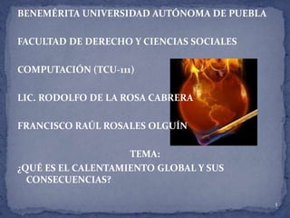 BENEMÉRITA UNIVERSIDAD AUTÓNOMA DE PUEBLA   FACULTAD DE DERECHO Y CIENCIAS SOCIALES   COMPUTACIÓN (TCU-111)   LIC. RODOLFO DE LA ROSA CABRERA   FRANCISCO RAÚL ROSALES OLGUÍN   TEMA: ¿QUÉ ES EL CALENTAMIENTO GLOBAL Y SUS CONSECUENCIAS? 1 