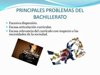 PRINCIPALES PROBLEMAS DEL BACHILLERATOExcesiva dispersión.Escasa articulación curricular.Escasa relevancia del currículo con respecto a las necesidades de la sociedad.