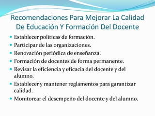 Recomendaciones Para Mejorar La Calidad De Educación Y Formación Del Docente Establecer políticas de formación.Participar de las organizaciones.Renovación periódica de enseñanza.Formación de docentes de forma permanente.Revisar la eficiencia y eficacia del docente y del alumno.Establecer y mantener reglamentos para garantizar calidad.Monitorear el desempeño del docente y del alumno.