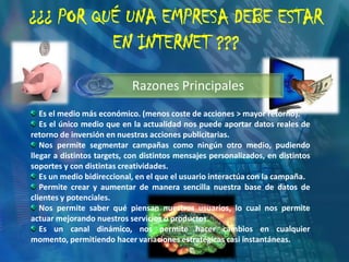¿¿¿ POR QUÉ UNA EMPRESA DEBE ESTAR EN INTERNET ???Es el medio más económico. (menos coste de acciones > mayor retorno). Es el único medio que en la actualidad nos puede aportar datos reales de retorno de inversión en nuestras acciones publicitarias. Nos permite segmentar campañas como ningún otro medio, pudiendo llegar a distintos targets, con distintos mensajes personalizados, en distintos soportes y con distintas creatividades. Es un medio bidireccional, en el que el usuario interactúa con la campaña. Permite crear y aumentar de manera sencilla nuestra base de datos de clientes y potenciales. Nos permite saber qué piensan nuestros usuarios, lo cual nos permite actuar mejorando nuestros servicios o productos.   Es un canal dinámico, nos permite hacer cambios en cualquier momento, permitiendo hacer variaciones estratégicas casi instantáneas.