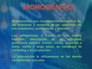 MONOGRAFÍASRealizaremos una investigación exhaustiva de las empresas y sondeos de las opiniones de sus empleados, proveedores y clientes.Los reflejaremos a través de una reseña histórica, descripción de su actividad, producto/s estrella, misión, visión, objetivos a corto, medio y largo plazo, su estrategia de marketing y su proyección.La información la utilizaremos en las demás herramientas virtuales.